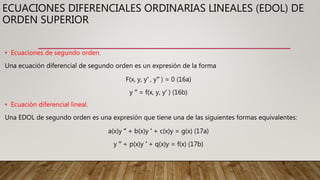 ECUACIONES DIFERENCIALES ORDINARIAS LINEALES (EDOL) DE
ORDEN SUPERIOR
• Ecuaciones de segundo orden.
Una ecuación diferencial de segundo orden es un expresión de la forma
F(x, y, y′ , y′′ ) = 0 (16a)
y ′′ = f(x, y, y′ ) (16b)
• Ecuación diferencial lineal.
Una EDOL de segundo orden es una expresión que tiene una de las siguientes formas equivalentes:
a(x)y ′′ + b(x)y ′ + c(x)y = g(x) (17a)
y ′′ + p(x)y ′ + q(x)y = f(x) (17b)
 