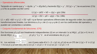 • Operadores diferenciales.
Teniendo en cuenta que y ′ = dy/dx ; y ′′ = d2y/dx2 y haciendo D[y] = y ′ , D2 [y] = y ′′, las ecuaciones (17a)
y (17b) se pueden escribir como
L1 [y] = (aD2 + bD + c)[y] = g(x) (18a)
L2 [y] = (D2 + pD + q)[y] = f(x). (18b)
L1 := aD2 +bD +c y L2 := D2 +pD +q se llaman operadores diferenciales de segundo orden, los cuales son
transformaciones lineales. Los términos a, b y c de L1 o p y q de L1 son los coeficientes del operador y
pueden ser constantes o variables.
• Conjunto Fundamental de Soluciones. (CFS)
Dos funciones y1 y y2 son linealmente independientes (LI) en un intervalo I si a) W[y1 , y2 ](x) ≠ 0, ∀x ∈ I,
donde W[y1 , y2 ](x) = y1 y2 y ′ 1 y ′ 2 es el wronskiano de y1 y y2 .
b) Los vectores son LI para cada x0 ∈ I. • S = {y1 (x), y2 (x)} es un CFS de L1 [y] = 0 ´o L2 [y]
= 0 si a) y1 y y2 son (LI), y b) L1 (c1 y1 + c2 y2 ) = 0 ´o L2 (c1 y1 + c2 y2 ) = 0
 
