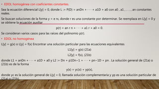 • EDOL homogénea con coeficientes constantes.
Sea la ecuación diferencial L[y] = 0, donde L := P(D) = anDn + · · · + a1D + a0 con a0 , a1 , . . . , an constantes
reales.
Se buscan soluciones de la forma y = e rx, donde r es una constante por determinar. Se reemplaza en L[y] = 0 y
se obtiene la ecuación auxiliar
p(r) = an r n + · · · + a1 r + a0 = 0.
Se consideran varios casos para las raíces del polinomio p(r).
• EDOL no homogénea
L[y] = g(x) o L[y] = f(x) Encontrar una solución particular para las ecuaciones equivalentes
L1[y] = g(x) (21a)
L2[y] = f(x), (21b)
donde L1 = anDn + · · · + a1D + a0 y L2 := Dn + p1Dn−1 + · · · + pn−1D + pn . La solución general de (21a) o
(21b) es de la forma
y(x) = yc(x) + yp(x),
donde yc es la solución general de L[y] = 0, llamada solución complementaria y yp es una solución particular de
(21a) o (21b).
 
