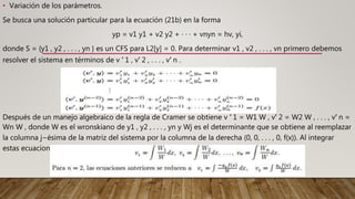 • Variación de los parámetros.
Se busca una solución particular para la ecuación (21b) en la forma
yp = v1 y1 + v2 y2 + · · · + vnyn = hv, yi,
donde S = {y1 , y2 , . . . , yn } es un CFS para L2[y] = 0. Para determinar v1 , v2 , . . . , vn primero debemos
resolver el sistema en términos de v ′ 1 , v′ 2 , . . . , v′ n .
Después de un manejo algebraico de la regla de Cramer se obtiene v ′ 1 = W1 W , v′ 2 = W2 W , . . . , v′ n =
Wn W , donde W es el wronskiano de y1 , y2 , . . . , yn y Wj es el determinante que se obtiene al reemplazar
la columna j−ésima de la matriz del sistema por la columna de la derecha (0, 0, . . . , 0, f(x)). Al integrar
estas ecuaciones se obtiene
 