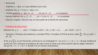 • Soluciones
• Explicita: y = φ(x), x ∈ I que satisface (1a) o (1b).
• Implícita: G(x, y) = 0 con y = φ(x), x ∈ I.
• Familia explícita: y = φ(x, c1 , c2 , . . . , cn) con c1 , c2 , . . . , cn constantes.
• Familia implícita: G(x, y, c1 , c2 , . . . , cn) = 0 con c1 , c2 , . . . , cn constantes.
• Solución singular: Solución que no hace parte de la familia de soluciones.
• Problema de valor inicial
Resolver F(x, y, y′ , . . . , y(n) ) = 0 Sujeto a y(x0 ) = y0 , y′ (x0 ) = y1 , . . . , y(n−1)(x0 ) = yn−1
• Teorema 1 (Teorema de existencia y unicidad (TEU)). Considere el PVI de primer orden
𝑑𝑦
𝑑𝑥
= f(x, y); y(x0 ) =
y0 . (2)
Si f(x, y) y
𝜕𝑓
𝜕𝑦
(x, y) son funciones continuas en un rectángulo R = {(x, y) | a < x < b, c < y < d} que contiene al
punto (x0 , y0 ), entonces el problema de valor inicial (2) tiene una única solución φ(x) en algún intervalo I
tal que x0 − h < x < x0 + h, donde h es un número real positivo.
 
