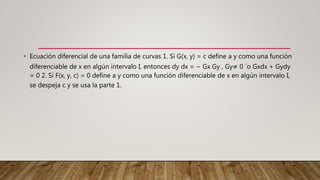 • Ecuación diferencial de una familia de curvas 1. Si G(x, y) = c define a y como una función
diferenciable de x en algún intervalo I, entonces dy dx = − Gx Gy , Gy≠ 0 ´o Gxdx + Gydy
= 0 2. Si F(x, y, c) = 0 define a y como una función diferenciable de x en algún intervalo I,
se despeja c y se usa la parte 1.
 