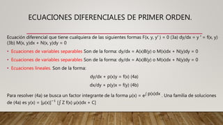 ECUACIONES DIFERENCIALES DE PRIMER ORDEN.
Ecuación diferencial que tiene cualquiera de las siguientes formas F(x, y, y′ ) = 0 (3a) dy/dx = y ′ = f(x, y)
(3b) M(x, y)dx + N(x, y)dy = 0
• Ecuaciones de variables separables Son de la forma: dy/dx = A(x)B(y) o M(x)dx + N(y)dy = 0
• Ecuaciones de variables separables Son de la forma: dy/dx = A(x)B(y) o M(x)dx + N(y)dy = 0
• Ecuaciones lineales. Son de la forma:
dy/dx + p(x)y = f(x) (4a)
dx/dy + p(y)x = f(y) (4b)
Para resolver (4a) se busca un factor integrante de la forma µ(x) = e p(x)dx . Una familia de soluciones
de (4a) es y(x) = [µ(x)]−1
[ Z f(x) µ(x)dx + C]
 