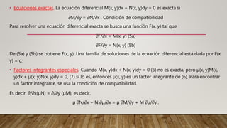 • Ecuaciones exactas. La ecuación diferencial M(x, y)dx + N(x, y)dy = 0 es exacta si
∂M/∂y = ∂N/∂x . Condición de compatibilidad
Para resolver una ecuación diferencial exacta se busca una función F(x, y) tal que
∂F/∂x = M(x, y) (5a)
∂F/∂y = N(x, y) (5b)
De (5a) y (5b) se obtiene F(x, y). Una familia de soluciones de la ecuación diferencial está dada por F(x,
y) = c.
• Factores integrantes especiales. Cuando M(x, y)dx + N(x, y)dy = 0 (6) no es exacta, pero µ(x, y)M(x,
y)dx + µ(x, y)N(x, y)dy = 0, (7) si lo es, entonces µ(x, y) es un factor integrante de (6). Para encontrar
un factor integrante, se usa la condición de compatibilidad.
Es decir, ∂/∂x(µN) = ∂/∂y (µM), es decir,
µ ∂N/∂x + N ∂µ/∂x = µ ∂M/∂y + M ∂µ/∂y .
 