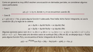 Como en general es muy difícil resolver una ecuación en derivadas parciales, se consideran algunos
casos particulares:
• Caso I:
µ(x, y) = x ny m, donde n y m se encuentran usando (8).
• Caso II:
µ = µ(z) con z = h(x, y) para alguna función h adecuada. Para hallar dicho factor integrante, se usa la
condición (8) y la regla de la cadena:
µx = ∂µ/∂x = dµ/dz*∂z/∂x = zx (dµ/dz) (9a)
µy = ∂µ/∂y = dµ/dz*∂z/∂y = zy (dµ/dz) (9b)
Algunas opciones para z son: (i) z = x, (ii) z = y, (iii) z = x + y, (iv) z = x − y, (v) z = xy, (vi) z = x 2 + y 2 y
(vii) z = x 2 − y 2 . Para cada uno de estos casos se sustituye (9a) y (9b) en (8), se despeja dµ/µ = P(z)dz
para alguna función P(z) y se encuentra el factor integrante de la forma
µ(z) = e P(z)dzcon P(z) = (My − Nx)/(zxN − zyM), z = h(x, y)
 