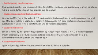 • Sustituciones y transformaciones
Otra forma de resolver una ecuación dy/dx = f(x, y) (11) es mediante una sustitución y = g(x, u) para llevar
(11) a la forma du/dx = h(x, u), que sea más fácil de resolver.
• Ecuaciones con coeficientes homogéneos
La ecuación M(x, y)dy + N(x, y)dy = 0 (12) es de coeficientes homogéneos si existe un número real α tal
que M(tx, ty) = t αM(x, y) y N(tx, ty) = t αN(x, y). Si la ecuación (12) tiene coeficientes homogéneos, la
sustitución y = ux o x = vy, la transforma en una de variables separables.
• Ecuación de Bernoulli
Son de la forma dy dx + p(x)y = f(x)y n (13a) dx dy + p(y)x = f(y)x n (13b) Si n = 1, la ecuación (13a) es
lineal y separable y si n = 0, la ecuación (13a) es lineal. Si n ≠ 0 y n ≠ 1, la sustitución z = y 1−n
transforma la ecuación (13a) en una lineal en z y x.
• Ecuaciones de la forma
dy/dx = G(ax + by) Se hace la sustitución u = ax + by, du dx = a + b(dy/dx)
 
