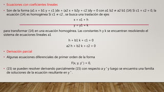 • Ecuaciones con coeficientes lineales
• Son de la forma (a1 x + b1 y + c1 )dx + (a2 x + b2y + c2 )dy = 0 con a1 b2 ≠ a2 b1 (14) Si c1 = c2 = 0, la
ecuación (14) es homogénea Si c1 ≠ c2 , se busca una traslación de ejes
x = x1 + h
y = y1 + k
para transformar (14) en una ecuación homogénea. Las constantes h y k se encuentran resolviendo el
sistema de ecuaciones lineales a1
h + b1 k + c1 = 0
a2 h + b2 k + c2 = 0
• Derivación parcial
• Algunas ecuaciones diferenciales de primer orden de la forma
F(x, y, y′ ) = 0,
• (15) se pueden resolver derivando parcialmente (15) con respecto a y ′ y luego se encuentra una familia
de soluciones de la ecuación resultante en y ′ .
 