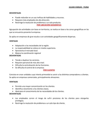 JULIAN VARGAS - FIUNA
DESVENTAJAS
• Puede redundar en un uso ineficaz de habilidades y recursos.
• Requiere más empleados de alta dirección.
• Restringe la resolución de problemas a un solo producto.
POR UBICACIÓN GEOGRÁFICA
Agrupación de actividades con base en territorios, se realiza en base a las zonas geográficas en las
que se encuentra presente la empresa.
Se aplica en empresas de gran escala o con actividades geográficamente dispersas.
VENTAJAS
• Adaptación a las necesidades de la región.
• La responsabilidad se coloca en niveles superiores.
• Aprovecha el mercado local.
• Mejora la coordinación regional
DESVENTAJAS
• Tiende a duplicar los servicios.
• Requiere personal de más alto nivel.
• Dificulta la centralización de las funciones.
• Se dificulta el control de la empresa.
POR CLIENTES
Consiste en crear unidades cuyo interés primordial es servir a los distintos compradores o clientes.
Se aplica en empresas comerciales, principalmente almacenes.
VENTAJAS
• Permite una mayor concentración en los clientes.
• Identifica claramente a los clientes claves.
• Ideal para el conocimiento de las necesidades de los clientes.
DESVENTAJAS
• Los empleados corren el riesgo de sufrir presiones de los clientes para otorgarles
privilegios.
• Restringe la resolución de problemas a un solo tipo de cliente.
 
