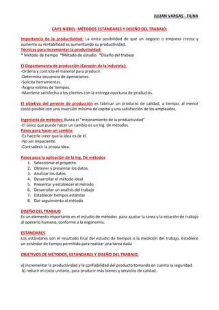 JULIAN VARGAS - FIUNA
CAP1 NIEBEL- MÉTODOS ESTÁNDARES Y DISEÑO DEL TRABAJO:
Importancia de la productividad: La única posibilidad de que un negocio o empresa crezca y
aumente su rentabilidad es aumentando su productividad.
Técnicas para incrementar la productividad:
* Método de tiempo *Método de estudio *Diseño del trabajo
El Departamento de producción (Corazón de la industria):
-Ordena y controla el material para producir.
-Determina secuencia de operaciones.
-Solicita herramientas.
-Asigna valores de tiempos.
-Mantiene satisfecho a los clientes con la entrega oportuna de productos.
El objetivo del gerente de producción es fabricar un producto de calidad, a tiempo, al menor
costo posible con una inversión mínima de capital y una satisfacción de los empleados.
Ingeniería de métodos: Busca el “mejoramiento de la productividad”
-El único que puede hacer un cambio es un Ing. de métodos.
Pasos para hacer un cambio:
-Es hacerle creer que la idea es de él.
-No ser impaciente.
-Contradecir la propia idea.
Pasos para la aplicación de la Ing. De métodos
1. Seleccionar el proyecto.
2. Obtener y presentar los datos.
3. Analizar los datos.
4. Desarrollar el método ideal
5. Presentar y establecer el método
6. Desarrollar un análisis del trabajo
7. Establecer tiempos estándar
8. Dar seguimiento al método
DISEÑO DEL TRABAJO
Es un elemento importante en el estudio de métodos para ajustar la tarea y la estación de trabajo
al operario humano, conforme a la ergonomía.
ESTÁNDARES
Los estándares son el resultado final del estudio de tiempos o la medición del trabajo. Establece
un estándar de tiempo permitido para realizar una tarea dada
OBJETIVOS DE MÉTODOS, ESTÁNDARES Y DISEÑO DEL TRABAJO.
a) incrementar la productividad y la confiabilidad del producto tomando en cuenta la seguridad.
b) reducir el costo unitario, para producir más bienes y servicios de calidad.
 