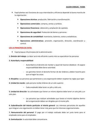 JULIAN VARGAS - FIUNA
Fayol plantea seis funciones de cuya interrelación y eficiencia depende la buena marcha de
la organización:
Operaciones técnicas: producción, fabricación y transformación.
Operaciones comerciales: compras, ventas y cambios.
Operaciones financieras: obtención y ampliación de capitales.
Operaciones de seguridad: Protección de bienes y personas.
Operaciones de contabilidad: inventarios, balances, costos y estadísticas.
Operaciones administrativas: previsión, organización, dirección, coordinación y
control.
LOS 14 PRINCIPIOS DE FAYOL
Fayol propuso 14 principios de la administración:
1. División del trabajo: La labor será más eficiente cuanto más se especialicen las personas
2. Autoridad y responsabilidad:
– Autoridad es el derecho de mandar y aquel de hacerse obedecer. Al asignar
responsabilidad debe darse autoridad.
– Los gerentes tienen el derecho formar de dar órdenes y deben hacerlo para
que se hagan las cosas.
3. Disciplina: Las personas que pertenecen a una organización deben respetar las reglas que rigen
4. Unidad de mando: cada persona recibe órdenes de un solo superior.
– Cada empleado debe tener un jefe y sólo uno.
5. Unidad de dirección: las actividades que tienen un mismo objetivo debe tener un solo jefe y un
solo plan.
– Las personas que realizan actividades que tienen el mismo objetivo dentro
de la organización deben ser dirigidas por el mismo jefe.
6. Subordinación del interés particular al interés general: Los intereses personales de aquellos
que integran una organización no deben tener más peso que los intereses organizacionales.
7. Remuneración del personal: El pago por el trabajo realizado debe ser justo tanto para el
empleado como para el empleador.
8. Centralización: la autoridad debe concentrarse.
 