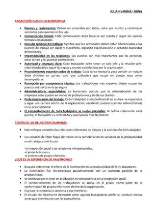 JULIAN VARGAS - FIUNA
CARACTERÍSTICAS DE LA BUROCRACIA
• Normas y reglamentos: Deben ser conocidos por todos, estar por escrito y contemplar
sanciones para quienes no los siga.
• Comunicación formal: Toda comunicación debe hacerse por escrito y seguir los canales
formales establecidos
• División racional del trabajo: Significa que las actividades deben estar diferenciadas y los
puestos de trabajo ser claros y específicos, logrando especialización y evitando duplicidad
de funciones.
• Impersonalidad en las relaciones: Los puestos son más importantes que las personas;
éstas se van y los puestos permanecen.
• Autoridad y jerarquía clara: Cada trabajador debe tener un solo jefe y la relación jefe-
subordinado debe seguir las reglas y canales establecidos por la organización.
• Procedimientos estandarizados de trabajo: Cada tarea necesaria para cumplir un trabajo
debe dividirse en partes, para que cualquiera que ocupe un puesto sepa cómo
desempeñarse.
• Promoción por competencia técnica: Los trabajadores más expertos deben ocupar los
puestos más altos en la jerarquía
• Administradores especialistas: La burocracia postula que la administración de las
empresas debe quedar en manos de profesionales y no de sus dueños.
• Profesionalización del trabajo: Cada trabajador es un profesional de su área: se especializa
y sigue una carrera dentro de la organización, escalando puestos (carrera administrativa)
en su área funcional.
• El comportamiento de cada trabajador se vuelve previsible: Al definir claramente cada
puesto, el trabajador es controlado y supervisado más fácilmente.
TEORÍA DE LAS RELACIONES HUMANAS:
Este enfoque considera las relaciones informales de trabajo y la satisfacción del trabajador.
Los estudios de Elton Mayo derivaron en la consideración de variables de la productividad
en el trabajo, como lo son:
-la integración social y las relaciones interpersonales,
-el grupo de trabajo y
-la existencia de grupos informales.
¿QUÉ ES LA EXPERIENCIA DE HAWTHORNE?
• Buscaba determinar el efecto de la iluminación en la productividad de los trabajadores.
• La iluminación fue incrementada paulatinamente con un aumento paralelo de la
productividad.
• Se concluyó que el nivel de producción es consecuencia de la integración social.
• El comportamiento de los trabajadores se apoya en el grupo, como parte de la
conformación de grupos informales dentro de la organización.
• El grupo recompensa y sanciona a sus miembros.
• El estudio de Hawthorne demostró cómo algunos trabajadores preferían producir menos
antes que enemistarse con los compañeros.
 