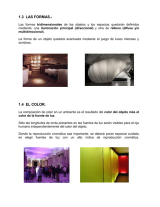 1.3 LAS FORMAS.-

Las formas tridimensionales de los objetos y los espacios quedarán definidos
mediante: una iluminación principal (direccional) y otra de relleno (difusa y/o
multidireccional).

La forma de un objeto quedará acentuada mediante el juego de luces intensas y
sombras.




1.4 EL COLOR.

La composición de color en un ambiente es el resultado del color del objeto más el
color de la fuente de luz.

Sólo las longitudes de onda presentes en las fuentes de luz serán visibles para el ojo
humano independientemente del color del objeto.

Donde la reproducción cromática sea importante, se deberá poner especial cuidado
en elegir fuentes de luz con un alto índice de reproducción cromática.
 