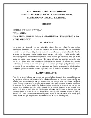 UNIVERSIDAD NACIONAL DE CHIMBORAZO 
FACULTAD DE CIENCIAS POLÍTICAS Y ADMINISTRATIVAS 
CARRERA DE CONTABILIDAD Y AUDITORÍA 
DEBER# 07 
NOMBRE: CAROLINA SANTILLÁN 
FECHA: 05/11/14 
TEMA: RESUMEN O COMENTARIO DE LA PELÍCULA “TRES IDIOTAS” Y “LA 
MENTE BRILLANTE” 
TRES IDIOTAS 
La película se desarrolla en una universidad donde hay una educación muy antigua 
simplemente memorista en la cual los alumnos no pueden razonar dar un comentario, 
contando con un dirigente déspota que trata mal a sus alumnos no acepta el cambio Rancho 
un joven muy inteligente creativo conoce a dos jóvenes más Raju y Farjan con los cuales 
conoce el significado de la amistad después de varios sucesos que les ocurre pero que no les 
separa los ayuda a estar siempre juntos y los alienta a triunfar que cumplan sus sueños y no 
los de los demás pero por casualidades del destino se separan al culminar sus estudios 
académicos, lo cual no ha impedido para que se olviden así que Farjan y Raju lo van a buscar 
en nombre de su gran amistad, pero se encuentran que Rancho no es quien les dijo lo cual no 
les importo porque su amistad fue más importante y así se volvieron a encontrar los amigos. 
LA MENTE BRILLANTE 
Trata de un joven brillante que entra a una universidad prestigiosa y tiene como objetivo que 
se cumpla su proyecto relacionado con las relaciones humanas al comienzo no encontraba una 
solución para su proyecto ya que era una persona muy sincera y un poco tosca cuando se 
trataba de relacionarse con los demás, pero después la encontró, comenzó su sueño trabajando 
de profesor de la misma institución siguió realizando proyectos se enamoró de una de sus 
alumnas muy inteligente se casó, pero después de un tiempo comenzó a ver visiones y se 
volvió loco pero lo que tenía era esquizofrenia el amor que le tenía su esposa hizo que 
estuvieran juntos a pesar de varios inconvenientes que tuvieron, después mejoro un poco y 
volvió a dar clases cuando lo nominaron al premios novel en reconocimiento a su trabajo y su 
mayor premio fue que los profesores de esa institución le dieran sus bolígrafos. 
