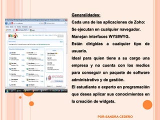 Generalidades:Cada una de las aplicaciones de Zoho:Se ejecutan en cualquier navegador. Manejan interfaces WYSIWYG. Están dirigidas a cualquier tipo de usuario. Ideal para quien tiene a su cargo una empresa y no cuenta con los medios para conseguir un paquete de software administrativo y de gestión. El estudiante o experto en programación que desea aplicar sus conocimientos en la creación de widgets. POR:SANDRA CEDEÑO