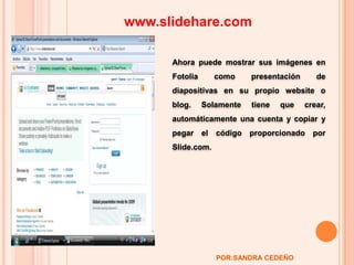 www.slidehare.com Ahora puede mostrar sus imágenes en Fotolia como presentación de diapositivas en su propio website o blog. Solamente tiene que crear, automáticamente una cuenta y copiar y pegar el código proporcionado por Slide.com. POR:SANDRA CEDEÑO 