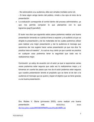 - No sobrevalore a su audiencia, ellos son simples mortales como Ud.
      - Si tiene algún amigo dentro del público, mírelo a los ojos al inicio de la
      presentación
      La evaluación corresponde al control dentro del proceso administrativo, ya
      que      nos     permite       comparar        lo    que      planeamos        con   lo    que
      logramos.(pag10,parrafo2)


      El autor nos dice que siguiendo estos pasos podremos realizar una buena
      presentación tomando en cuenta el tema a exponer y el auditorio al que va
      dirigida la presentación y de los materiales de los cuales podremos utilizar
      para realizar una mejor presentación y dar la audiencia el mensaje que
      queremos dar nos sugiere hacer varias presentación ya que nos dice “la
      practica hace al maestro” , lo cual es muy cierto ya que cuando se practica
      en cualquier cosa podremos tener la seguridad que cada vez lo
      realizaremos mejor.


      Conclusión: yo estoy de acuerdo con el autor ya que si exponemos varias
      veces podremos estar seguros que cada vez lo realizaremos mejor y si
      tomamos en cuenta los pasos que nos da el autor podemos estar seguros
      que nuestra presentación tendrá el propósito que se tiene el de dar a la
      audiencia el mensaje que se quiere y lograr el objetivo que se tiene gracias
      a una buena presentación.




      Dra. Robles V. Gloria (primavera 2003), como realizar una buena
      presentación                        oral,                    06/02/2012,                  desde
      http://www.fileden.com/files/2010/1/25/2738465/PresentacioOralesGu%25EDa.pdf


                                                                                                   3
FCO.CASTILLO
 