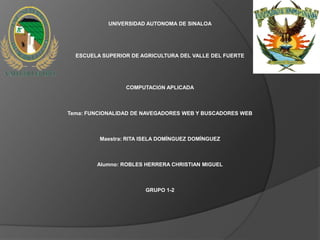 UNIVERSIDAD AUTONOMA DE SINALOA




  ESCUELA SUPERIOR DE AGRICULTURA DEL VALLE DEL FUERTE




                 COMPUTACIÓN APLICADA



Tema: FUNCIONALIDAD DE NAVEGADORES WEB Y BUSCADORES WEB



         Maestra: RITA ISELA DOMÍNGUEZ DOMÍNGUEZ



        Alumno: ROBLES HERRERA CHRISTIAN MIGUEL



                       GRUPO 1-2
 