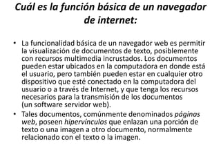 Cuál es la función básica de un navegador
                de internet:
• La funcionalidad básica de un navegador web es permitir
  la visualización de documentos de texto, posiblemente
  con recursos multimedia incrustados. Los documentos
  pueden estar ubicados en la computadora en donde está
  el usuario, pero también pueden estar en cualquier otro
  dispositivo que esté conectado en la computadora del
  usuario o a través de Internet, y que tenga los recursos
  necesarios para la transmisión de los documentos
  (un software servidor web).
• Tales documentos, comúnmente denominados páginas
  web, poseen hipervínculos que enlazan una porción de
  texto o una imagen a otro documento, normalmente
  relacionado con el texto o la imagen.
 