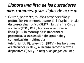 Elabora una lista de los buscadores
 más comunes, y sus siglas de acceso:
• Existen, por tanto, muchos otros servicios y
  protocolos en Internet, aparte de la Web: el envío
  de correo electrónico (SMTP), la transmisión de
  archivos (FTP y P2P), las conversaciones e
  línea (IRC), la mensajería instantánea y
  presencia, la transmisión de contenido y
  comunicación multimedia -
  telefonía (VoIP), televisión (IPTV)-, los boletines
  electrónicos (NNTP), el acceso remoto a otros
  dispositivos (SSH y Telnet) o los juegos en línea.
 