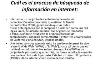 Cuál es el proceso de búsqueda de
        información en internet:
• Internet es un conjunto descentralizado de redes de
  comunicación interconectadas que utilizan la familia
  de protocolos TCP/IP, garantizando que las redes
  físicas heterogéneas que la componen funcionen como una red
  lógica única, de alcance mundial. Sus orígenes se remontan
  a 1969, cuando se estableció la primera conexión de
  computadoras, conocida como ARPANET, entre tres universidades
  en California y una en Utah, Estados Unidos.
• Uno de los servicios que más éxito ha tenido en Internet ha sido
  la World Wide Web (WWW, o "la Web"), hasta tal punto que es
  habitual la confusión entre ambos términos. La WWW es un
  conjunto de protocolos que permite, de forma sencilla, la consulta
  remota de archivos de hipertexto. Ésta fue un desarrollo posterior
  (1990) y utiliza Internet como medio de transmisión.
 