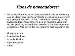 Tipos de navegadores:
• Un navegador web es una aplicación utilizada en internet y
  que se utiliza para la interpretación de sitios web o archivos
  que generalmente están desarrollados en el código HTML.
  Los buscadores son entonces los que permiten visualizar
  textos, gráficos, animaciones, acceder a sonidos y ejecutar
  programas. Algunos de los navegadores más populares son:

•   Google chrome
•   Internet explorer
•   Mozilla Firefox
•   Opera browser
•   Safari
 
