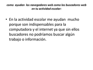 como ayudan los navegadores web como los buscadores web
                 en tu actividad escolar:


• En la actividad escolar me ayudan mucho
  porque son indispensables para la
  computadora y el internet ya que sin ellos
  buscadores no podríamos buscar algún
  trabajo o información.
 