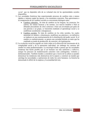 FUNDAAMENTO SOCIOLÓGICO
social que no dependen sólo de su voluntad sino de las oportunidades sociales
disponibles.
11. Las sociedades históricas han experimentado procesos de cambios más o menos
rápidos e intensos según las épocas y los momentos concretos. Para aproximarse a
la comprensión de los cambios sociales es conveniente distinguir entre:
Cambios culturales: Se trata de cambios en las lenguas, las creencias, los
calores, las rutinas técnicas y las normas. Los nuevos modelos o bien se
difunden procedentes de otros contextos o bien son inventados por parte de
una persona o un grupo, se transmiten mediante el aprendizaje social y se
estabilizan socialmente o desaparecen.
Cambios sociales: Se trata de cambios en los roles sociales, los cuales
aumentan en número o disminuyen, modifican sus prácticas y en definitiva
se traducen en una reestructuración de la distribución del poder social. Si el
cambio es cualitativamente, se genera una sociedad distinta en tanto que ha
cambiado su modo de producción, de coerción y de legitimación.
12. La evolución social ha seguido un cierto orden en la dirección del incremento de la
complejidad social y de la autonomía individual, sin embargo los caminos del
cambio no están predeterminados. La sociología tiende a pensar que las sociedades
modernas han hecho posible que el ser humano sea más autónomo y reflexivo,
aunque los procesos de modernización concretos sean contingentes, violentos y
deshumanizados. También tienden a considerar que a través de la cultura se pueden
domesticar las tendencias más destructivas de la especie y construir un mundo que
satisfaga las necesidades y aspiraciones de todos los seres humanos. La historia ha
demostrado lo difícil de la empresa y la actualidad del reto.

DRA. ELIS VERGARA

3

 