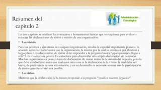 Resumen del
capitulo 2
En este capítulo se analizan los conceptos y herramientas básicas que se requieren para evaluar y
redactar las declaraciones de visión y misión de una organización.
• La misión
Para los gerentes y ejecutivos de cualquier organización, resulta de especial importancia ponerse de
acuerdo sobre la visión básica que la organización, la misma por la cual se esforzará por alcanzar a
largo plazo. Una declaración de visión debe responder a la pregunta básica “¿qué queremos llegar a
ser?” Una visión clara provee los cimientos para desarrollar una amplia declaración de la misión.
Muchas organizaciones poseen tanto la declaración de visión como la de misión del negocio, pero la
que debe establecerse antes que cualquier otra cosa es la declaración de la visión, la cual debe ser
breve, de preferencia de una sola oración, y en su desarrollo es necesario contar con la participación
de tantos gerentes como sea posible.
• La visión
Mientras que la declaración de la misión responde a la pregunta “¿cuál es nuestro negocio?”
 
