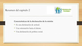 Resumen del capitulo 2
Características de la declaración de la misión
• Es una declaración de actitud.
• Una orientación hacia el cliente.
• Una declaración de política social.
 