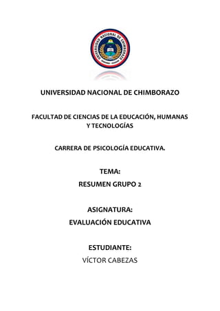 UNIVERSIDAD NACIONAL DE CHIMBORAZO
FACULTAD DE CIENCIAS DE LA EDUCACIÓN, HUMANAS
Y TECNOLOGÍAS
CARRERA DE PSICOLOGÍA EDUCATIVA.
TEMA:
RESUMEN GRUPO 2
ASIGNATURA:
EVALUACIÓN EDUCATIVA
ESTUDIANTE:
VÍCTOR CABEZAS
 