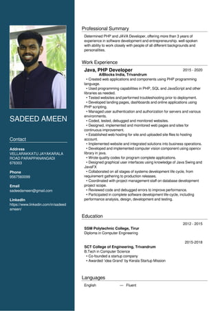 SADEED AMEEN
Contact
Address
VELLARAKKATU JAYAKARALA
ROAD PARAPPANANGADI
676303
Phone
9567560099
Email
sadeedameen@gmail.com
LinkedIn
https://www.linkedin.com/in/sadeed
ameen/
Professional Summary
Determined PHP and JAVA Developer, offering more than 3 years of
experience in software development and entrepreneurship. well-spoken
with ability to work closely with people of all different backgrounds and
personalities.
Work Experience
2015 - 2020
AIBlocks India, Trivandrum
• Created web applications and components using PHP programming
language.
• Used programming capabilities in PHP, SQL and JavaScript and other
libraries as needed.
• Tested websites and performed troubleshooting prior to deployment.
• Developed landing pages, dashboards and online applications using
PHP scripting.
• Managed user authentication and authorization for servers and various
environments.
• Coded, tested, debugged and monitored websites.
• Designed, implemented and monitored web pages and sites for
continuous improvement.
• Established web hosting for site and uploaded site files to hosting
account.
• Implemented website and integrated solutions into business operations.
• Developed and implemented computer vision component using opencv
library in java.
• Wrote quality codes for program complete applications.
• Designed graphical user interfaces using knowledge of Java Swing and
JavaFX
• Collaborated on all stages of systems development life cycle, from
requirement gathering to production releases.
• Coordinated with project management staff on database development
project scope.
• Reviewed code and debugged errors to improve performance.
• Participated in complete software development life-cycle, including
performance analysis, design, development and testing.
Education
2012 - 2015
SSM Polytechnic College, Tirur
Diploma in Computer Engineering
2015-2018
SCT College of Engineering, Trivandrum
B.Tech in Computer Science
• Co-founded a startup company
• Awarded ‘idea Grand’ by Kerala Startup Mission
Languages
English — Fluent
Java, PHP Developer
 