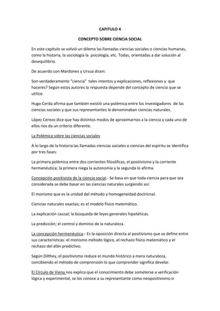 CAPITULO 4

                            CONCEPTO SOBRE CIENCIA SOCIAL

En este capítulo se volvió un dilema las llamadas ciencias sociales o ciencias humanas,
como la historia, la sociología la psicología, etc. Todas, orientadas a dar solución al
desequilibrio.

De acuerdo con Mardones y Ursua dicen:

Son verdaderamente “ciencia” tales intentos y explicaciones, reflexiones y que
haceres? Según estos autores la respuesta depende del concepto de ciencia que se
utilice.

Hugo Cerda afirma que también existió una polémica entre los investigadores de las
ciencias sociales y que sus representantes le denominaban ciencias naturales.

López Cerezo dice que hay distintos modos de aproximarnos a la ciencia y cada uno de
ellos nos da un criterio diferente.

La Polémica sobre las ciencias sociales

A lo largo de la historia las llamadas ciencias sociales o ciencias del espíritu se identifica
por tres fases:

La primera polémica entre dos corrientes filosóficas, el positivismo y la corriente
hermenéutica; la primera niega la autonomía y la segunda lo afirma.

Concepción positivista de la ciencia social.- Se basa en que toda ciencia para que sea
considerada se debe basar en las ciencias naturales surgiendo así:

El monismo que es la unidad del método y homogeneidad doctricnal.

Ciencias naturales exactas; es el modelo físico matemático.

La explicación causal; la búsqueda de leyes generales hipotéticas.

La predicción; el control y dominio de la naturaleza.

La concepción hermenéutica.- Es la oposición directa al positivismo que se define entre
sus características: el monismo método lógico, el rechazo físico matemático y el
rechazo del afán predictivo.

Según Dilthey, el positivismo reduce el mundo histórico a mera naturaleza,
concibiendo el método de comprensión lo que comprender significa develar.

El Círculo de Viena nos explica que el conocimiento debe someterse a verificación
lógica y experimental, se los conoce a su representante como neopositivismo o
 
