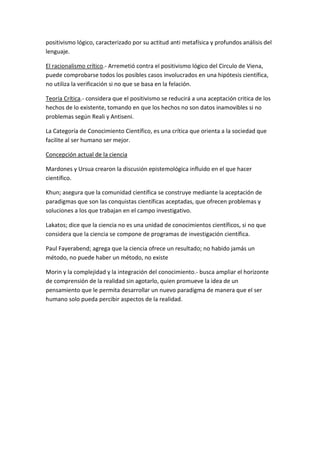 positivismo lógico, caracterizado por su actitud anti metafísica y profundos análisis del
lenguaje.

El racionalismo crítico.- Arremetió contra el positivismo lógico del Circulo de Viena,
puede comprobarse todos los posibles casos involucrados en una hipótesis científica,
no utiliza la verificación si no que se basa en la felación.

Teoría Crítica.- considera que el positivismo se reducirá a una aceptación critica de los
hechos de lo existente, tomando en que los hechos no son datos inamovibles si no
problemas según Reali y Antiseni.

La Categoría de Conocimiento Científico, es una crítica que orienta a la sociedad que
facilite al ser humano ser mejor.

Concepción actual de la ciencia

Mardones y Ursua crearon la discusión epistemológica influido en el que hacer
científico.

Khun; asegura que la comunidad científica se construye mediante la aceptación de
paradigmas que son las conquistas científicas aceptadas, que ofrecen problemas y
soluciones a los que trabajan en el campo investigativo.

Lakatos; dice que la ciencia no es una unidad de conocimientos científicos, si no que
considera que la ciencia se compone de programas de investigación científica.

Paul Fayerabend; agrega que la ciencia ofrece un resultado; no habido jamás un
método, no puede haber un método, no existe

Morin y la complejidad y la integración del conocimiento.- busca ampliar el horizonte
de comprensión de la realidad sin agotarlo, quien promueve la idea de un
pensamiento que le permita desarrollar un nuevo paradigma de manera que el ser
humano solo pueda percibir aspectos de la realidad.
 