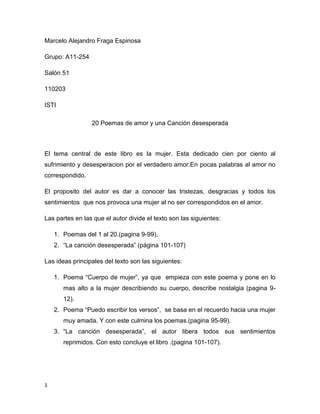 Marcelo Alejandro Fraga Espinosa<br />Grupo: A11-254<br />Salón 51 <br />110203<br />ISTI<br />20 Poemas de amor y una Canción desesperada<br />El tema central de este libro es la mujer. Esta dedicado cien por ciento al sufrimiento y desesperacion por el verdadero amor.En pocas palabras al amor no correspondido. <br />El proposito del autor es dar a conocer las tristezas, desgracias y todos los sentimientos  que nos provoca una mujer al no ser correspondidos en el amor.<br />Las partes en las que el autor divide el texto son las siguientes:<br />Poemas del 1 al 20.(pagina 9-99).<br />“La canción desesperada” (página 101-107)<br />Las ideas principales del texto son las siguientes:<br />Poema “Cuerpo de mujer”, ya que  empieza con este poema y pone en lo mas alto a la mujer describiendo su cuerpo, describe nostalgia (pagina 9-12).<br />Poema “Puedo escribir los versos”,  se basa en el recuerdo hacia una mujer muy amada. Y con este culmina los poemas.(pagina 95-99).<br />“La canción desesperada”, el autor libera todos sus sentimientos reprimidos. Con esto concluye el libro .(pagina 101-107).<br />El autor concluye su obra con esta frase que describe todo el libro, “Es hora de partir. Oh abandonado”. En el cual demuestra la resignación por la pérdida de un amor.<br />En mi opinión este es un libro de poesías muy bien detallado y el cual está destinado a la depresión por un amor perdido. Está muy claro que es para el desamor, una etapa de la cual todos hemos estado o estaremos, y está destinado para todo tipo de público aun que tiene un vocabulario muy extenso y palabras que en mi vida había imaginado que existieran.<br />Neruda, P. (1974),20 Poemas de amor y una Canción desesperada, Editorial    “Progreso”.<br />