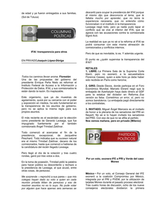 de edad y ya fueron entregados a sus familias.      descartó para ocupar la presidencia del IFAI porque
                                                    él mismo dijo que desconocía el tema, que le
(Sol de Toluca)                                     faltaba mucho por aprender, que no tenía la
                                                    experiencia necesaria, que no entendía cómo
                                                    funcionaban ni el instituto ni la transparencia.
                                                    Laveaga negó todo, pero ya nadie pudo tapar el
                                                    conflicto que se vive al interior del IFAI, que se
                                                    agrava con las acusaciones contra la comisionada
                                                    Sigrid Arzt.

                                                    La realidad es que ya no sé si la reforma al IFAI se
                                                    podrá consumar con esta misma alineación de
                                                    comisionados y conflictos internos.
        IFAI: transparencia para otros
                                                    Pero de que es inevitable, lo es. Y además urgente.

EN PRIVADOJoaquín López-Dóriga                      El punto es ¿quién supervisa la transparencia del
                                                    IFAI?

                                                    RETALES
                                                    1. LIBRE. La Primera Sala de la Suprema Corte
                                                    liberó, pero no exoneró, a la secuestradora
Todos los caminos llevan aroma. Florestán           Florence Cassez, quien a esta hora ya debe haber
Una de las propuestas del gobierno del              sido recibida en París como heroína;
presidente Enrique Peña Nieto es reformar el
Instituto Federal de Acceso a la Información y      2. GIRO. Desde Davos, donde participa en el Foro
Protección de Datos, IFAI, y sus comisionados le    Económico Mundial, Marcelo Ebrard negó que la
están dando la razón. Es inaplazable.               embajada de Azerbaiyán haya dado dinero al GDF
                                                    para la estatua del dictador en Reforma. Esa
Este organismo, que ya da muestras de               versión es falsa. Cometimos un error, sí, pero no
agotamiento, quizá por su cercanía con el poder     somos bandoleros. La embajada pagó directamente
y exposición en medios, ha sido fundamental en      a los contratistas;
la transparencia de los asuntos de gobierno,
pero no se aplica la misma regla para sus           3. INVITADO. Miguel Ángel Mancera es el invitado
propios asuntos.                                    de honor a la plenaria de los senadores del PRI en
                                                    Nayarit. No sé si lo hayan invitado los senadores
El más reciente es el escándalo por la elección     del PRD. Con eso de que no se afilia al partido.
como presidente de Gerardo Laveaga, que fue         Nos vemos mañana, pero en privado (Milenio)
impugnado fuertemente por el también
comisionado Ángel Trinidad Zaldívar.

Todo comenzó al acercarse el fin de la
presidencia,    excepcional,     de   Jacqueline
Peschard. Todo indicaba que su sucesor natural
era el mismo Trinidad Zaldívar, decano de los
comisionados, hasta que comenzó a hablarse de
la candidatura del recién llegado Laveaga.

Pero llegó el día de la votación y tras cuatro
rondas, ganó por tres votos a dos.
                                                    Por un voto, exonera IFE a PRI y Verde del caso
En la toma de posesión, Trinidad pidió la palabra                       Monex
para hacer público su descontento y rechazo a
la presidencia de Laveaga, al que acusó, entre
otras cosas, de perezoso.
                                                    México • Por un voto, el Consejo General del IFE
Me sorprende —reprochó a sus pares— que mis         exoneró a la coalición Compromiso por México,
colegas hayan dado su voto a quien en cada          integrada por el PRI y PVEM, por la utilización de
reunión privada tildan de perezoso y eso de         tarjetas Monex durante el pasado proceso electoral.
resolver asuntos no es lo suyo. No pude votar       Tras cuatro horas de discusión, ocho de los nueve
por alguien que hace apenas seis semanas se         consejeros electorales dividieron la primera
 