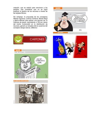 votación, que se realizó para sancionar a los
partidos, tras considerar que no se logró
justificar el destino de los recursos a través de
las tarjetas Monex.

Sin embargo, la propuesta de los consejeros
Alfredo Figueroa, Lorenzo Córdova, Benito Nacif
y María Marván para aplicar una sanción de 75
millones de pesos, equivalente a 150 por ciento
del monto involucrado en la distribución de
recursos, generó un empate ante la ausencia del
consejero Sergio García. (Milenio)
 