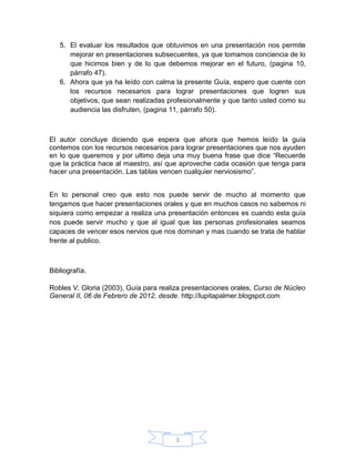5. El evaluar los resultados que obtuvimos en una presentación nos permite
      mejorar en presentaciones subsecuentes, ya que tomamos conciencia de lo
      que hicimos bien y de lo que debemos mejorar en el futuro, (pagina 10,
      párrafo 47).
   6. Ahora que ya ha leído con calma la presente Guía, espero que cuente con
      los recursos necesarios para lograr presentaciones que logren sus
      objetivos, que sean realizadas profesionalmente y que tanto usted como su
      audiencia las disfruten, (pagina 11, párrafo 50).



El autor concluye diciendo que espera que ahora que hemos leído la guía
contemos con los recursos necesarios para lograr presentaciones que nos ayuden
en lo que queremos y por ultimo deja una muy buena frase que dice “Recuerde
que la práctica hace al maestro, así que aproveche cada ocasión que tenga para
hacer una presentación. Las tablas vencen cualquier nerviosismo”.


En lo personal creo que esto nos puede servir de mucho al momento que
tengamos que hacer presentaciones orales y que en muchos casos no sabemos ni
siquiera como empezar a realiza una presentación entonces es cuando esta guía
nos puede servir mucho y que al igual que las personas profesionales seamos
capaces de vencer esos nervios que nos dominan y mas cuando se trata de hablar
frente al publico.



Bibliografía.

Robles V. Gloria (2003), Guía para realiza presentaciones orales, Curso de Núcleo
General II, 06 de Febrero de 2012, desde. http://lupitapalmer.blogspot.com




                                        3
 