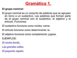 Gramática 1. El grupo nominal: El grupo nominal es un conjunto de palabras que se agrupan en torno a un sustantivo. Las palabras que forman parte de el grupo nominal son el sustantivo, el adjetivo y el artículo. Funciones: 