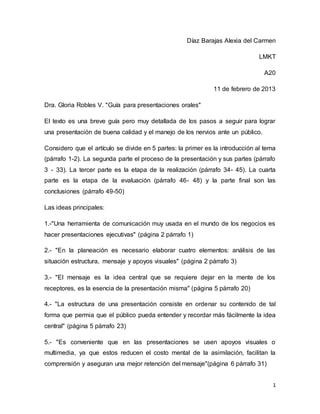 1
Díaz Barajas Alexia del Carmen
LMKT
A20
11 de febrero de 2013
Dra. Gloria Robles V. "Guía para presentaciones orales"
El texto es una breve guía pero muy detallada de los pasos a seguir para lograr
una presentación de buena calidad y el manejo de los nervios ante un público.
Considero que el artículo se divide en 5 partes: la primer es la introducción al tema
(párrafo 1-2). La segunda parte el proceso de la presentación y sus partes (párrafo
3 - 33). La tercer parte es la etapa de la realización (párrafo 34- 45). La cuarta
parte es la etapa de la evaluación (párrafo 46- 48) y la parte final son las
conclusiones (párrafo 49-50)
Las ideas principales:
1.-"Una herramienta de comunicación muy usada en el mundo de los negocios es
hacer presentaciones ejecutivas" (página 2 párrafo 1)
2.- "En la planeación es necesario elaborar cuatro elementos: análisis de las
situación estructura, mensaje y apoyos visuales" (página 2 párrafo 3)
3.- "El mensaje es la idea central que se requiere dejar en la mente de los
receptores, es la esencia de la presentación misma" (página 5 párrafo 20)
4.- "La estructura de una presentación consiste en ordenar su contenido de tal
forma que permia que el público pueda entender y recordar más fácilmente la idea
central" (página 5 párrafo 23)
5.- "Es conveniente que en las presentaciones se usen apoyos visuales o
multimedia, ya que estos reducen el costo mental de la asimilación, facilitan la
comprensión y aseguran una mejor retención del mensaje"(página 6 párrafo 31)
 