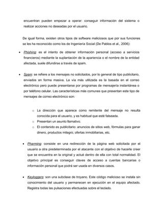 encuentran pueden empezar a operar: conseguir información del sistema o
    realizar acciones no deseadas por el usuario.


    De igual forma, existen otros tipos de software maliciosos que por sus funciones
    se les ha reconocido como los de Ingeniería Social (De Pablos et al., 2006):

   Phishing: es el intento de obtener información personal (acceso a servicios
    financieros) mediante la suplantación de la apariencia o el nombre de la entidad
    afectada, suele difundirse a través de spam.


   Spam: se refiere a los mensajes no solicitados, por lo general de tipo publicitario,
    enviados en forma masiva. La vía más utilizada es la basada en el correo
    electrónico pero puede presentarse por programas de mensajería instantánea o
    por teléfono celular. Las características más comunes que presentan este tipo de
    mensajes de correo electrónico son:



           o La dirección que aparece como remitente del mensaje no resulta
              conocida para el usuario, y es habitual que esté falseada.
           o Presentan un asunto llamativo.
           o El contenido es publicitario: anuncios de sitios web, fórmulas para ganar
              dinero, productos milagro, ofertas inmobiliarias, etc.


       Pharming: consiste en una redirección de la página web solicitada por el
        usuario a otra predeterminada por el atacante con el objetivo de hacerle creer
        que se encuentra en la original y actué dentro de ella con total normalidad. El
        objetivo principal es conseguir claves de acceso a cuentas bancarias o
        información personal que podrá ser usada en diversos casos.


       Keyloggers: son una subclase de troyano. Este código malicioso se instala sin
        conocimiento del usuario y permanecen en ejecución en el equipo afectado.
        Registra todas las pulsaciones efectuadas sobre el teclado.
 