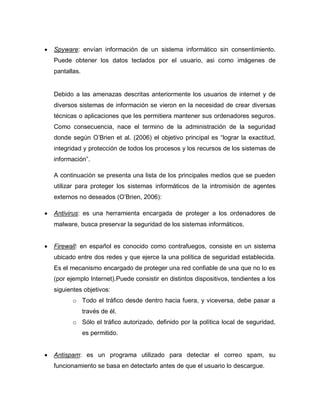    Spyware: envían información de un sistema informático sin consentimiento.
    Puede obtener los datos teclados por el usuario, asi como imágenes de
    pantallas.


    Debido a las amenazas descritas anteriormente los usuarios de internet y de
    diversos sistemas de información se vieron en la necesidad de crear diversas
    técnicas o aplicaciones que les permitiera mantener sus ordenadores seguros.
    Como consecuencia, nace el termino de la administración de la seguridad
    donde según O’Brien et al. (2006) el objetivo principal es “lograr la exactitud,
    integridad y protección de todos los procesos y los recursos de los sistemas de
    información”.

    A continuación se presenta una lista de los principales medios que se pueden
    utilizar para proteger los sistemas informáticos de la intromisión de agentes
    externos no deseados (O’Brien, 2006):

   Antivirus: es una herramienta encargada de proteger a los ordenadores de
    malware, busca preservar la seguridad de los sistemas informáticos.


   Firewall: en español es conocido como contrafuegos, consiste en un sistema
    ubicado entre dos redes y que ejerce la una política de seguridad establecida.
    Es el mecanismo encargado de proteger una red confiable de una que no lo es
    (por ejemplo Internet).Puede consistir en distintos dispositivos, tendientes a los
    siguientes objetivos:
           o Todo el tráfico desde dentro hacia fuera, y viceversa, debe pasar a
                 través de él.
           o Sólo el tráfico autorizado, definido por la política local de seguridad,
                 es permitido.


   Antispam: es un programa utilizado para detectar el correo spam, su
    funcionamiento se basa en detectarlo antes de que el usuario lo descargue.
 
