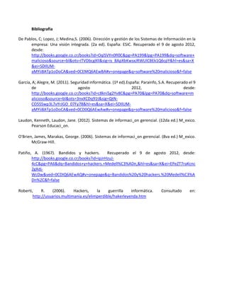 Bibliografia

De Pablos, C; Lopez, J; Medina,S. (2006). Dirección y gestión de los Sistemas de Información en la
      empresa: Una visión integrada. (2a ed). España: ESIC. Recuperado el 9 de agosto 2012,
      desde:
      http://books.google.co.cr/books?id=OqlSVYn0fI0C&pg=PA199&lpg=PA199&dq=software+
      malicioso&source=bl&ots=ITVDbcgXll&sig=is_8ApXbKwsxJRWUlCBEk1Q6cpY&hl=es&sa=X
      &ei=SDIlUM-
      aMYii8ATp1oDoCA&ved=0CEMQ6AEwBA#v=onepage&q=software%20malicioso&f=false

García, A; Alegre, M. (2011). Seguridad informática. (1ª ed).España: Parainfo, S.A. Recuperado el 9
       de                        agosto                         2012,                       desde:
       http://books.google.co.cr/books?id=c8kni5g2Yv8C&pg=PA70&lpg=PA70&dq=software+m
       alicioso&source=bl&ots=3nxXCDq91t&sig=QtN-
       CO5SSwp3L7vYrJGO_07Fy78&hl=es&sa=X&ei=SDIlUM-
       aMYii8ATp1oDoCA&ved=0CD0Q6AEwAw#v=onepage&q=software%20malicioso&f=false

Laudon, Kenneth, Laudon, Jane. (2012). Sistemas de informaci_on gerencial. (12da ed.) M_exico.
      Pearson Educaci_on.

O'Brien, James, Marakas, George. (2006). Sistemas de informaci_on gerencial. (8va ed.) M_exico.
       McGraw-Hill.

Patiño, A. (1967). Bandidos y hackers.         Recuperado el 9 de agosto 2012, desde:
       http://books.google.co.cr/books?id=ipJrHzuJ-
       4cC&pg=PA6&dq=Bandidos+y+hackers.+Medell%C3%ADn,&hl=es&sa=X&ei=EPeZT7raKcnc
       2gXdj-
       WcDw&ved=0CDIQ6AEwAQ#v=onepage&q=Bandidos%20y%20hackers.%20Medell%C3%A
       Dn%2C&f=false

Roberti,     R.    (2006).    Hackers,    la    guerrilla   informática.       Consultado      en:
        http://usuarios.multimania.es/elimperdible/hakerleyenda.htm
 