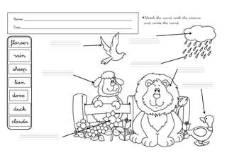Name:___________________________________________________________      ✴Match the word with the picture
                                                                       and write the word.
Date:____________________________________________________________


                                                               ..................
flower               ..................



rain
                                                                ..................

sheep                                                                                    ............,,,,
                ..................


 lion                                                                                       ..................



dove

 duck
clouds

   .......................
 