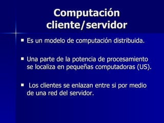 Computación cliente/servidor Es un modelo de computación distribuida. Una parte de la potencia de procesamiento se localiza en pequeñas computadoras (US). Los clientes se enlazan entre si por medio de una red del servidor. 