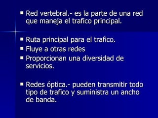 Red vertebral.- es la parte de una red que maneja el trafico principal. Ruta principal para el trafico. Fluye a otras redes  Proporcionan una diversidad de servicios. Redes óptica.- pueden transmitir todo tipo de trafico y suministra un ancho de banda. 