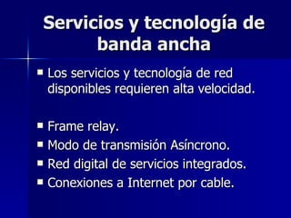 Servicios y tecnología de banda ancha Los servicios y tecnología de red disponibles requieren alta velocidad. Frame relay. Modo de transmisión Asíncrono. Red digital de servicios integrados. Conexiones a Internet por cable. 