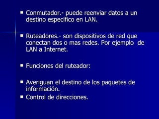 Conmutador.- puede reenviar datos a un destino especifico en LAN. Ruteadores.- son dispositivos de red que conectan dos o mas redes. Por ejemplo  de LAN a Internet. Funciones del ruteador: Averiguan el destino de los paquetes de información. Control de direcciones. 