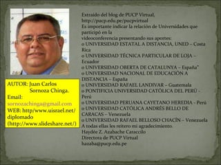 Extraído del blog de PUCP Virtual, http://pucp.edu.pe/pucpvirtual Es importante indicar la relación de Universidades que participó en la videoconferencia presentando sus aportes: o UNIVERSIDAD ESTATAL A DISTANCIA, UNED – Costa Rica o UNIVERSIDAD TÉCNICA PARTICULAR DE LOJA – Ecuador o UNIVERSIDAD OBERTA DE CATALUNYA – España” o UNIVERSIDAD NACIONAL DE EDUCACIÓN A DISTANCIA – España o UNIVERSIDAD RAFAEL LANDIVAR – Guatemala o PONTIFICIA UNIVERSIDAD CATÓLICA DEL PERÚ - Perú o UNIVERSIDAD PERUANA CAYETANO HEREDIA - Perú o UNIVERSIDAD CATÓLICA ANDRÉS BELLO DE CARACAS – Venezuela o UNIVERSIDAD RAFAEL BELLOSO CHACÍN – Venezuela A todas ellas les reitero mi agradecimiento. Haydée Z. Azabache Caraccilo Directora de PUCP Virtual [email_address] AUTOR: Juan Carlos Sornoza Chinga. Email:  [email_address] WEB: http/www.uisrael.net/diplomado (http://www.slideshare.net/) 