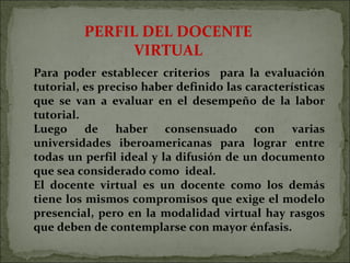 PERFIL DEL DOCENTE VIRTUAL Para poder establecer criterios  para la evaluación tutorial, es preciso haber definido las características que se van a evaluar en el desempeño de la labor tutorial. Luego de haber consensuado con varias universidades iberoamericanas para lograr entre todas un perfil ideal y la difusión de un documento que sea considerado como  ideal.  El docente virtual es un docente como los demás tiene los mismos compromisos que exige el modelo presencial, pero en la modalidad virtual hay rasgos que deben de contemplarse con mayor énfasis.  
