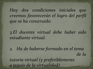 Hay dos condiciones iníciales que creemos favorecerán el logro del perfil que se ha construido: El docente virtual debe haber sido estudiante virtual. 2.  Ha de haberse formado en el tema  de la tutoría virtual (y preferiblemente a través de la virtualidad) 